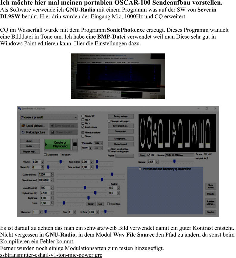 Ich möchte hier mal meinen portablen OSCAR - 100 Sendeaufbau vorstellen. Als Software verwende ich  GNU - Radio mit einem Programm was auf der SW von  Severin  DL9SW beruht. Hier drin wurden der Eingang Mic, 1000Hz und CQ erweitert. CQ im Wasserfall wurde mit dem Programm  SonicPhoto.exe erzeugt. Dieses Programm wandelt  eine Bilddatei in Töne um. Ich habe eine  BMP - Datei verwendet weil man Diese sehr gut in  Windows Paint editieren kann. Hier die Einstellungen dazu. Es ist darauf zu achten das man ein schwarz/weiß Bild verwendet damit ein guter Kontrast entsteht. Nicht vergessen in  GNU - Radio , in dem Modul  Wav File Source den Pfad zu ändern da sonst beim  Kompilieren ein Fehler kommt. Ferner wurden noch einige Modulationsarten zum test en hinzugefügt. ssbtransmitter - eshail - v1 - ton - mic - power.grc